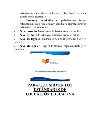actuaciones asociadas a la destreza o habilidad para ser
considerada aceptable
4. Contexto, condición o práctica que hacen
referencia a las situaciones en que ha de manifestarse la
actuación o actuaciones.
 No alcanzado No alcanza lo básico imprescindible
 Nivel de logro 1 Alcanza lo básico imprescindible
 Nivel de logro 2 Alcanza lo básico imprescindible y lo
deseable
 Nivel de logro 3 Supera lo básico imprescindible y lo
deseable.
PARA QUE SIRVEN LOS
ESTÁNDARES DE
EDUCACIÓN EDUCATIVA
 