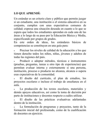 LO QUE APRENDÍ:
Un estándar es un criterio claro y público que permite juzgar
si un estudiante, una institución o el sistema educativo en su
conjunto, cumplen con unas expectativas comunes de
calidad; expresa una situación deseada en cuanto a lo que se
espera que todos los estudiantes aprendan en cada una de las
áreas a lo largo de su paso por la Educación Básica y Media,
especificando por grupos de grados.
En este orden de ideas, los estándares básicos de
competencias se constituyen en una guía para:
 Precisar los niveles de calidad de la educación a los que
tienen derecho todos los niños, niñas, jóvenes y adultos de
todas las regiones del país.
 Producir o adoptar métodos, técnicas e instrumentos
(pruebas, preguntas, tareas u otro tipo de experiencias) que
permitan evaluar interna y externamente si una persona,
institución, proceso o producto no alcanza, alcanza o supera
esas expectativas de la comunidad.
 El diseño del currículo, el plan de estudios, los
proyectos escolares e incluso el trabajo de enseñanza en el
aula.
 La producción de los textos escolares, materiales y
demás apoyos educativos, así como la toma de decisión por
parte de instituciones y docentes respecto a cuáles utilizar.
 El diseño de las prácticas evaluativas adelantadas
dentro de la institución.
 La formulación de programas y proyectos, tanto de la
formación inicial del profesorado, como de la cualificación
de docentes en ejercicio.
 