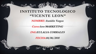 INSTITUTO TECNOLOGICO
“VICENTE LEON”
NOMBRE: franklin Vargas
Curso:1ero MARKETING
ING:EULALIA CORRALES
FECHA:04/06/2018
LATACUNGA-ECUADOR
 