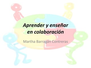 Aprender y enseñar
en colaboración
Martha Barragán Contreras
 