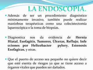  Además   de ser un procedimiento diagnóstico
 mínimamente invasivo, también puede realizar
 maniobras terapéuticas como una colecistectomía
 laparoscópica o la toma de biopsias.

 Diagnostica   nos da evidencia de Hernia
 Hiatal, Esofagitis, Tumores, Úlceras, Reflujo, Infe
 cciones por Helicobacter        pylory, Estenosis
 Esofagicas, y otras.

 Que el puerto de acceso sea pequeño no quiere decir
 que esté exenta de riesgos ya que se tiene acceso a
 órganos vitales que pueden ser dañados.
 