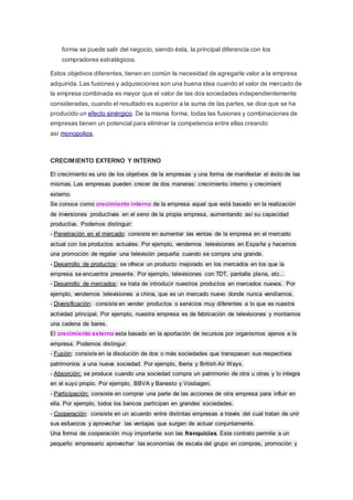 forma se puede salir del negocio, siendo ésta, la principal diferencia con los
compradores estratégicos.
Estos objetivos diferentes, tienen en común la necesidad de agregarle valor a la empresa
adquirida. Las fusiones y adquisiciones son una buena idea cuando el valor de mercado de
la empresa combinada es mayor que el valor de las dos sociedades independientemente
consideradas, cuando el resultado es superior a la suma de las partes, se dice que se ha
producido un efecto sinérgico. De la misma forma, todas las fusiones y combinaciones de
empresas tienen un potencial para eliminar la competencia entre ellas creando
así monopolios.
CRECIMIENTO EXTERNO Y INTERNO
El crecimiento es uno de los objetivos de la empresas y una forma de manifestar el éxito de las
mismas. Las empresas pueden crecer de dos maneras: crecimiento interno y crecimient
externo.
Se conoce como crecimiento interno de la empresa aquel que está basado en la realización
de inversiones productivas en el seno de la propia empresa, aumentando así su capacidad
productiva. Podemos distinguir:
- Penetración en el mercado: consiste en aumentar las ventas de la empresa en el mercado
actual con los productos actuales. Por ejemplo, vendemos televisiones en España y hacemos
una promoción de regalar una televisión pequeña cuando se compra una grande.
- Desarrollo de productos: se ofrece un producto mejorado en los mercados en los que la
empresa se encuentra presente. Por ejemplo, televisiones con TDT, pantalla plana, etc...
- Desarrollo de mercados: se trata de introducir nuestros productos en mercados nuevos. Por
ejemplo, vendemos televisiones a china, que es un mercado nuevo donde nunca vendíamos.
- Diversificación: consiste en vender productos o servicios muy diferentes a lo que es nuestra
actividad principal. Por ejemplo, nuestra empresa es de fabricación de televisiones y montamos
una cadena de bares.
El crecimiento externo esta basado en la aportación de recursos por organismos ajenos a la
empresa. Podemos distingur:
- Fusión: consiste en la disolución de dos o más sociedades que transpasan sus respectivos
patrimonios a una nueva sociedad. Por ejemplo, Iberia y British Air Ways.
- Absorción: se produce cuando una sociedad compra un patrimonio de otra u otras y lo integra
en el suyo propio. Por ejemplo, BBVA y Banesto y Vosbagen.
- Participación: consiste en comprar una parte de las acciones de otra empresa para influir en
ella. Por ejemplo, todos los bancos participan en grandes sociedades.
- Cooperación: consiste en un acuerdo entre distintas empresas a través del cual tratan de unir
sus esfuerzos y aprovechar las ventajas que surgen de actuar conjuntamente.
Una forma de cooperación muy importante son las franquicias. Este contrato permite a un
pequeño empresario aprovechar las economias de escala del grupo en compras, promoción y
 