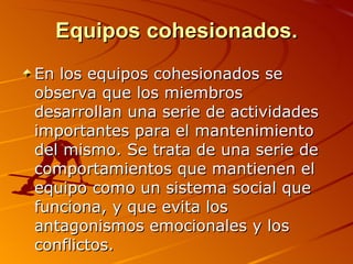 Equipos cohesionados. En los equipos cohesionados se observa que los miembros desarrollan una serie de actividades importantes para el mantenimiento del mismo. Se trata de una serie de comportamientos que mantienen el equipo como un sistema social que funciona, y que evita los antagonismos emocionales y los conflictos.  