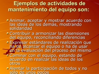 Ejemplos de actividades de mantenimiento del equipo son:  Animar, aceptar y mostrar acuerdo con las ideas de los demás, mostrando solidaridad  Contribuir a armonizar las disensiones del equipo, reconciliando diferencias  Expresar estándares de realización que ha de alcanzar el equipo o ha de usar en la evaluación del proceso del mismo  Caminar con el equipo, estando de acuerdo en realizar las ideas de los otros  Alentar la participación de todos y no sólo de unos pocos  