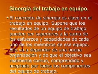 Sinergia del trabajo en equipo. El concepto de sinergia es clave en el trabajo en equipo. Supone que los resultados de un equipo de trabajo pueden ser superiores a la suma de los esfuerzos y capacidades de cada uno de los miembros de ese equipo. Ello va a depender de una buena organización y de que el objetivo sea realmente común, comprendido y aceptado por todos los componentes del equipo de trabajo. 