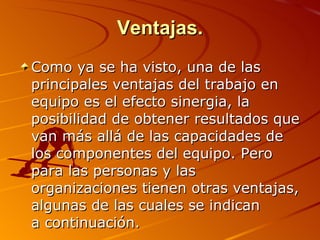Ventajas. Como ya se ha visto, una de las principales ventajas del trabajo en equipo es el efecto sinergia, la posibilidad de obtener resultados que van más allá de las capacidades de los componentes del equipo. Pero para las personas y las organizaciones tienen otras ventajas, algunas de las cuales se indican  a continuación.  