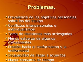 Problemas. Prevalencia de los objetivos personales sobre los del equipo  Conflictos interpersonales e individualismos  Toma de decisiones más arriesgadas  Menos esfuerzo de algunos componentes  Presión hacia el conformismo y la uniformidad  Incapacidad de llegar a acuerdos  Mayor consumo de tiempo    
