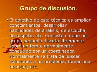 Grupo de discusión. El objetivo de esta técnica es ampliar conocimientos, desarrollar habilidades de análisis, de escucha, de respeto, etc. Consiste en que un grupo pequeño discuta libremente sobre un tema, normalmente conducido por un coordinador. Normalmente se trata de buscar soluciones a un problema, tomar una decisión, etc. 