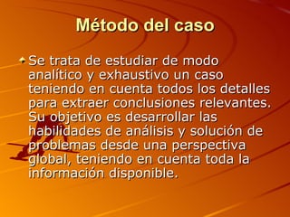 Método del caso Se trata de estudiar de modo analítico y exhaustivo un caso teniendo en cuenta todos los detalles para extraer conclusiones relevantes. Su objetivo es desarrollar las habilidades de análisis y solución de problemas desde una perspectiva global, teniendo en cuenta toda la información disponible. 