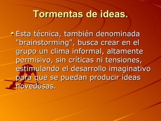 Tormentas de ideas. Esta técnica, también denominada "brainstorming", busca crear en el grupo un clima informal, altamente permisivo, sin críticas ni tensiones, estimulando el desarrollo imaginativo para que se puedan producir ideas novedosas. 