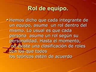 Rol de equipo. Hemos dicho que cada integrante de un equipo, asume  un rol dentro del mismo. Lo usual es que cada persona  asume un rol según su personalidad. Hasta el momento,  no existe una clasificación de roles con los que todos  los teóricos estén de acuerdo 