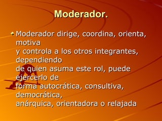 Moderador. Moderador dirige, coordina, orienta, motiva  y controla a los otros integrantes, dependiendo  de quien asuma este rol, puede ejercerlo de  forma autocrática, consultiva, democrática,  anárquica, orientadora o relajada 