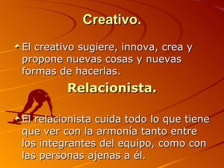 Creativo. El creativo sugiere, innova, crea y propone nuevas cosas y nuevas formas de hacerlas.  Relacionista. El relacionista cuida todo lo que tiene que ver con la armonía tanto entre los integrantes del equipo, como con las personas ajenas a él.  