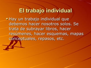El trabajo individual Hay un trabajo individual que debemos hacer nosotros solos. Se trata de subrayar libros, hacer resúmenes, hacer esquemas, mapas conceptuales, repasos, etc.  