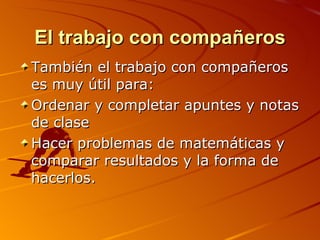 El trabajo con compañeros También el trabajo con compañeros es muy útil para: Ordenar y completar apuntes y notas de clase Hacer problemas de matemáticas y comparar resultados y la forma de hacerlos. 