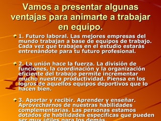 Vamos a presentar algunas ventajas para animarte a trabajar en equipo. 1. Futuro laboral. Las mejores empresas del mundo trabajan a base de equipos de trabajo. Cada vez que trabajes en el estudio estarás entrenándote para tu futuro profesional. 2. La unión hace la fuerza. La división de funciones, la coordinación y la organización eficiente del trabajo permite incrementar mucho nuestra productividad. Piensa en los logros de aquellos equipos deportivos que lo hacen bien. 3. Aportar y recibir. Aprender y enseñar. Aprovecharnos de nuestras habilidades complementarias. Las personas estamos dotados de habilidades específicas que pueden ser muy útiles para los demás. 