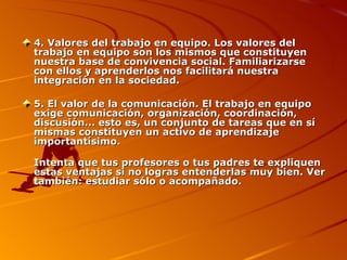 4. Valores del trabajo en equipo. Los valores del trabajo en equipo son los mismos que constituyen nuestra base de convivencia social. Familiarizarse con ellos y aprenderlos nos facilitará nuestra integración en la sociedad. 5. El valor de la comunicación. El trabajo en equipo exige comunicación, organización, coordinación, discusión... esto es, un conjunto de tareas que en sí mismas constituyen un activo de aprendizaje importantísimo. Intenta que tus profesores o tus padres te expliquen estas ventajas si no logras entenderlas muy bien. Ver también: estudiar sólo o acompañado. 