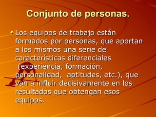 Conjunto de personas. Los equipos de trabajo están formados por personas, que aportan a los mismos una serie de características diferenciales  (experiencia, formación, personalidad,  aptitudes, etc.), que van a influir decisivamente en los resultados que obtengan esos equipos.  