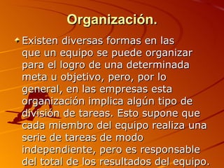 Organización. Existen diversas formas en las  que un equipo se puede organizar para el logro de una determinada meta u objetivo, pero, por lo general, en las empresas esta organización implica algún tipo de división de tareas. Esto supone que cada miembro del equipo realiza una serie de tareas de modo independiente, pero es responsable del total de los resultados del equipo.  