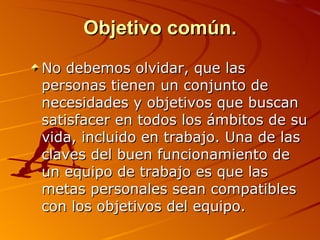 Objetivo común. No debemos olvidar, que las personas tienen un conjunto de necesidades y objetivos que buscan satisfacer en todos los ámbitos de su vida, incluido en trabajo. Una de las claves del buen funcionamiento de un equipo de trabajo es que las metas personales sean compatibles con los objetivos del equipo.  