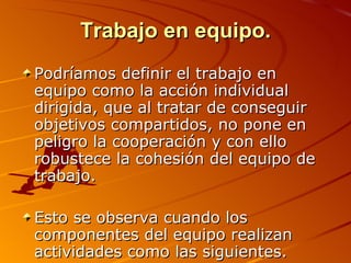 Trabajo en equipo. Podríamos definir el trabajo en equipo como la acción individual dirigida, que al tratar de conseguir objetivos compartidos, no pone en peligro la cooperación y con ello robustece la cohesión del equipo de trabajo. Esto se observa cuando los componentes del equipo realizan actividades como las siguientes. 