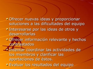 Ofrecer nuevas ideas y proporcionar soluciones a las dificultades del equipo  Interesarse por las ideas de otros y desarrollarlas  Ofrecer información relevante y hechos contrastados  Intentar coordinar las actividades de los miembros y clarificar las aportaciones de éstos.  Evaluar los resultados del equipo  