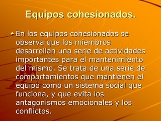 Equipos cohesionados.En los equipos cohesionados se observa que los miembros desarrollan una serie de actividades importantes para el mantenimiento del mismo. Se trata de una serie de comportamientos que mantienen el equipo como un sistema social que funciona, y que evita los antagonismos emocionales y los conflictos. 