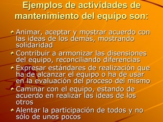 Ejemplos de actividades de mantenimiento del equipo son: Animar, aceptar y mostrar acuerdo con las ideas de los demás, mostrando solidaridad Contribuir a armonizar las disensiones del equipo, reconciliando diferencias Expresar estándares de realización que ha de alcanzar el equipo o ha de usar en la evaluación del proceso del mismo Caminar con el equipo, estando de acuerdo en realizar las ideas de los otros Alentar la participación de todos y no sólo de unos pocos 