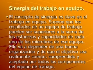 Sinergia del trabajo en equipo.El concepto de sinergia es clave en el trabajo en equipo. Supone que los resultados de un equipo de trabajo pueden ser superiores a la suma de los esfuerzos y capacidades de cada uno de los miembros de ese equipo. Ello va a depender de una buena organización y de que el objetivo sea realmente común, comprendido y aceptado por todos los componentes del equipo de trabajo.