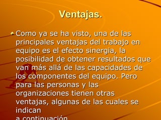 Ventajas.Como ya se ha visto, una de las principales ventajas del trabajo en equipo es el efecto sinergia, la posibilidad de obtener resultados que van más allá de las capacidades de los componentes del equipo. Pero para las personas y las organizaciones tienen otras ventajas, algunas de las cuales se indican a continuación. 