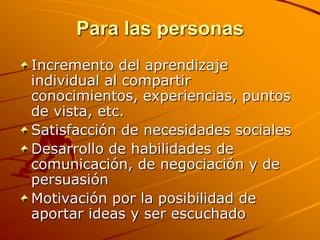 Para las personasIncremento del aprendizaje individual al compartir conocimientos, experiencias, puntos de vista, etc. Satisfacción de necesidades sociales Desarrollo de habilidades de comunicación, de negociación y de persuasión Motivación por la posibilidad de aportar ideas y ser escuchado 
