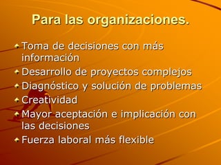 Para las organizaciones.Toma de decisiones con más información Desarrollo de proyectos complejos Diagnóstico y solución de problemas Creatividad Mayor aceptación e implicación con las decisiones Fuerza laboral más flexible 