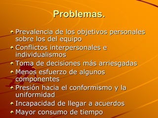 Problemas.Prevalencia de los objetivos personales sobre los del equipo Conflictos interpersonales e individualismos Toma de decisiones más arriesgadas Menos esfuerzo de algunos componentes Presión hacia el conformismo y la uniformidad Incapacidad de llegar a acuerdos Mayor consumo de tiempo  