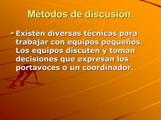 Métodos de discusión.Existen diversas técnicas para trabajar con equipos pequeños. Los equipos discuten y toman decisiones que expresan los portavoces o un coordinador. 