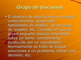 Grupo de discusión.El objetivo de esta técnica es ampliar conocimientos, desarrollar habilidades de análisis, de escucha, de respeto, etc. Consiste en que un grupo pequeño discuta libremente sobre un tema, normalmente conducido por un coordinador. Normalmente se trata de buscar soluciones a un problema, tomar una decisión, etc.