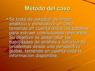 Método del casoSe trata de estudiar de modo analítico y exhaustivo un caso teniendo en cuenta todos los detalles para extraer conclusiones relevantes. Su objetivo es desarrollar las habilidades de análisis y solución de problemas desde una perspectiva global, teniendo en cuenta toda la información disponible.