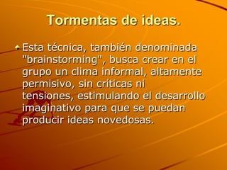 Tormentas de ideas.Esta técnica, también denominada "brainstorming", busca crear en el grupo un clima informal, altamente permisivo, sin críticas ni tensiones, estimulando el desarrollo imaginativo para que se puedan producir ideas novedosas.