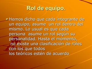Rol de equipo.Hemos dicho que cada integrante de un equipo, asume  un rol dentro del mismo. Lo usual es que cada persona  asume un rol según su personalidad. Hasta el momento, no existe una clasificación de roles con los que todos los teóricos estén de acuerdo