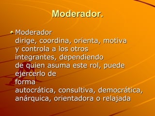 Moderador.Moderador dirige, coordina, orienta, motiva y controla a los otros integrantes, dependiendo de quien asuma este rol, puede ejercerlo de forma autocrática, consultiva, democrática, anárquica, orientadora o relajada