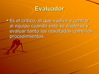 EvaluadorEs el crítico, el que vuelve a centrar al equipo cuando éste se dispersa y evaluar tanto los resultados como los procedimientos. 