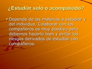 ¿Estudiar solo o acompañado?Depende de las materias a estudiar y del individuo. Colaborar con los compañeros es muy positivo pero debemos hacerlo bien y evitar los riesgos derivados de estudiar con compañeros.