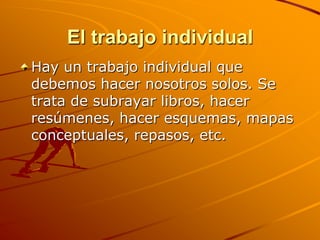 El trabajo individualHay un trabajo individual que debemos hacer nosotros solos. Se trata de subrayar libros, hacer resúmenes, hacer esquemas, mapas conceptuales, repasos, etc. 
