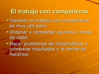 El trabajo con compañerosTambién el trabajo con compañeros es muy útil para:Ordenar y completar apuntes y notas de claseHacer problemas de matemáticas y comparar resultados y la forma de hacerlos.