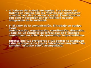 4. Valores del trabajo en equipo. Los valores del trabajo en equipo son los mismos que constituyen nuestra base de convivencia social. Familiarizarse con ellos y aprenderlos nos facilitará nuestra integración en la sociedad.5. El valor de la comunicación. El trabajo en equipo exige comunicación, organización, coordinación, discusión... esto es, un conjunto de tareas que en sí mismas constituyen un activo de aprendizaje importantísimo.Intenta que tus profesores o tus padres te expliquen estas ventajas si no logras entenderlas muy bien. Ver también: estudiar sólo o acompañado.