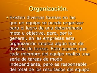 Organización.Existen diversas formas en las que un equipo se puede organizar para el logro de una determinada meta u objetivo, pero, por lo general, en las empresas esta organización implica algún tipo de división de tareas. Esto supone que cada miembro del equipo realiza una serie de tareas de modo independiente, pero es responsable del total de los resultados del equipo. 