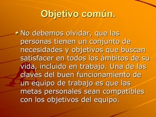 Objetivo común.No debemos olvidar, que las personas tienen un conjunto de necesidades y objetivos que buscan satisfacer en todos los ámbitos de su vida, incluido en trabajo. Una de las claves del buen funcionamiento de un equipo de trabajo es que las metas personales sean compatibles con los objetivos del equipo. 