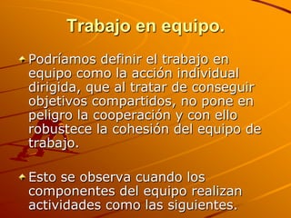 Trabajo en equipo.Podríamos definir el trabajo en equipo como la acción individual dirigida, que al tratar de conseguir objetivos compartidos, no pone en peligro la cooperación y con ello robustece la cohesión del equipo de trabajo.Esto se observa cuando los componentes del equipo realizan actividades como las siguientes.