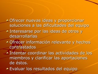 Ofrecer nuevas ideas y proporcionar soluciones a las dificultades del equipo Interesarse por las ideas de otros y desarrollarlas Ofrecer información relevante y hechos contrastados Intentar coordinar las actividades de los miembros y clarificar las aportaciones de éstos. Evaluar los resultados del equipo 