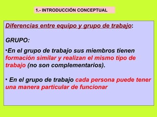 1.- INTRODUCCIÓN CONCEPTUAL   Diferencias entre equipo y grupo de trabajo : GRUPO: En el grupo de trabajo sus miembros tienen  formación similar y realizan el mismo tipo de trabajo  (no son complementarios).   En el grupo de trabajo  cada persona puede tener una manera particular de funcionar   