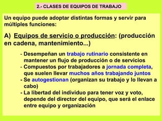 2.- CLASES DE EQUIPOS DE TRABAJO  Un equipo puede adoptar distintas formas y servir para múltiples funciones: A)   Equipos de servicio o producción : (producción en cadena, mantenimiento...)   -  Desempeñan un  trabajo rutinario  consistente en  mantener un flujo de producción o de servicios   -  Compuestos por trabajadores a  jornada completa ,  que suelen llevar  muchos años trabajando juntos   - Se  autogestionan  (organizan su trabajo y lo llevan a  cabo)   - La libertad del individuo para tener voz y voto, depende del director del equipo, que será el enlace  entre equipo y organización   